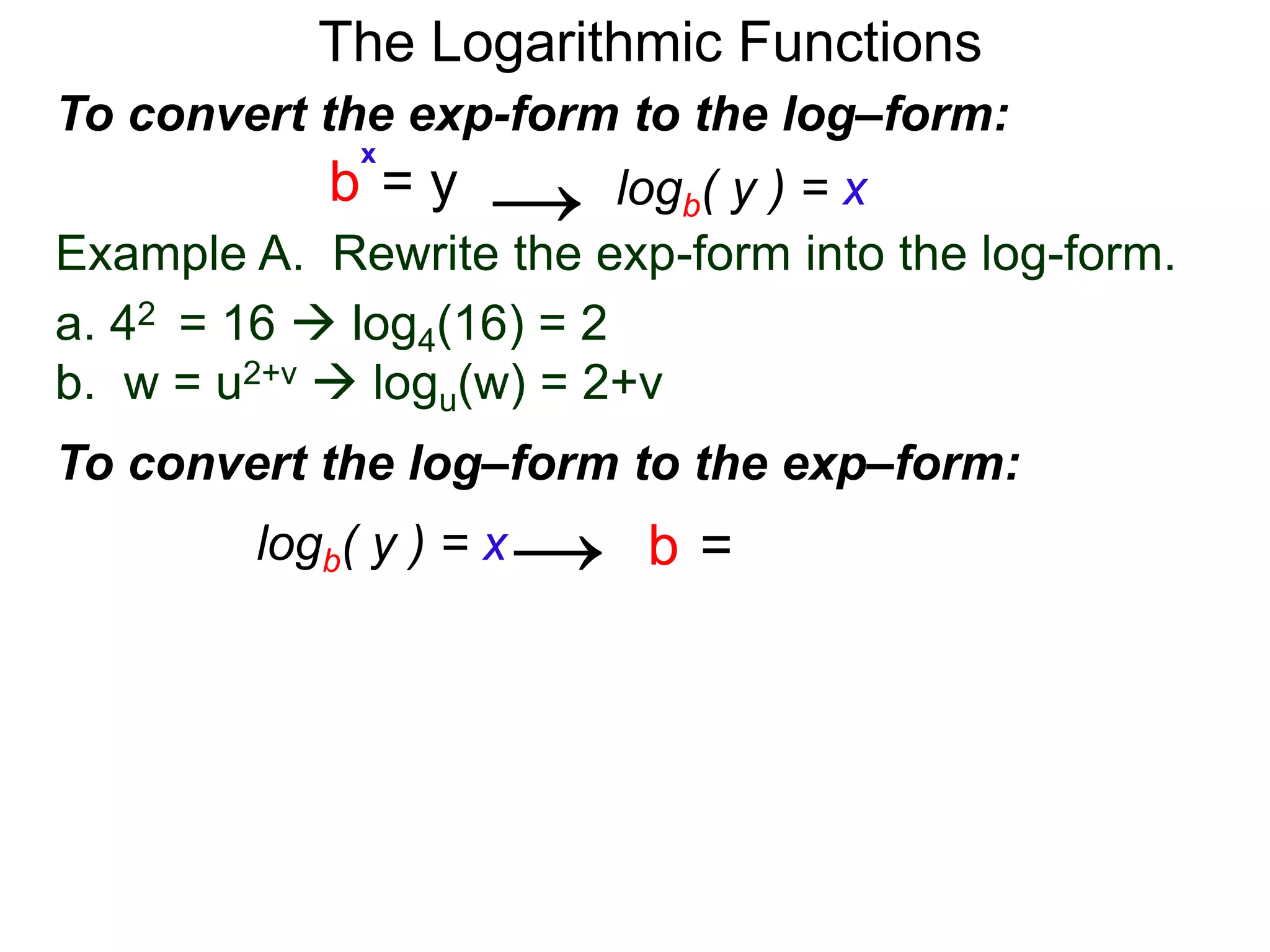 The Logarithmic Functions
Example A. Rewrite the exp-form into the log-form.
a. 42 = 16  log4(16) = 2
b. w = u2+v  logu(w) = 2+v
To convert the exp-form to the log–form:
b = y
x
→
To convert the log–form to the exp–form:
b = y
x
logb( y ) = x→
logb( y ) = x
 
