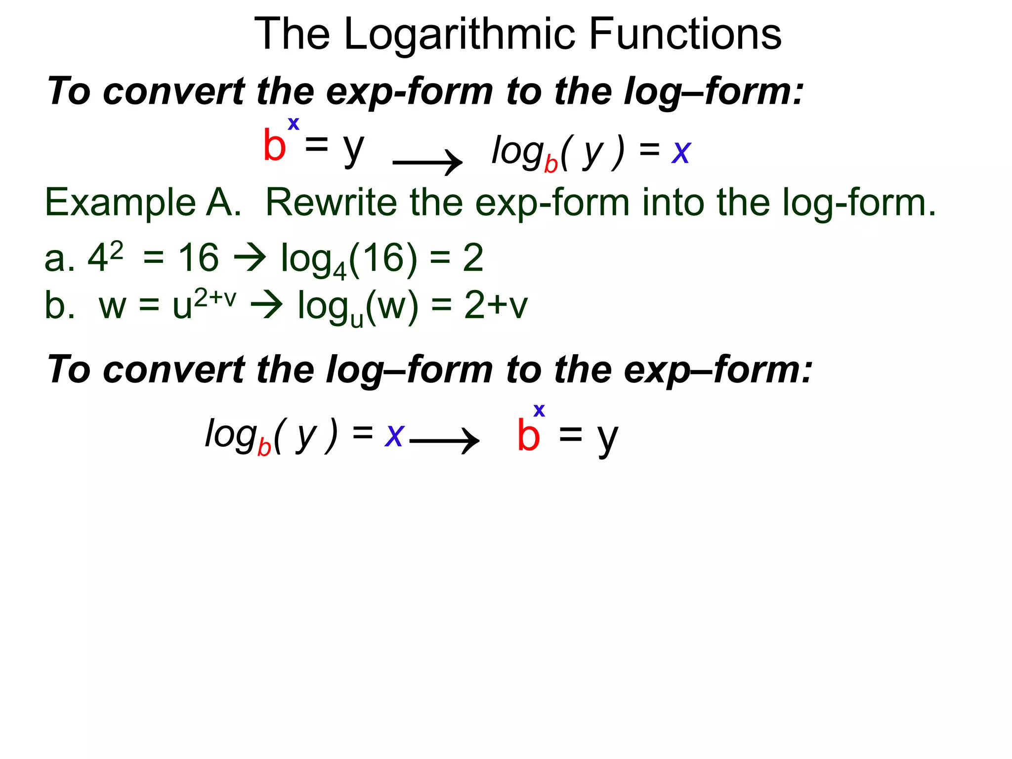 The Logarithmic Functions
Example A. Rewrite the exp-form into the log-form.
a. 42 = 16  log4(16) = 2
b. w = u2+v  logu(w) = 2+v
To convert the exp-form to the log–form:
b = y
x
→
To convert the log–form to the exp–form:
b = y
x
logb( y ) = x→
logb( y ) = x
 