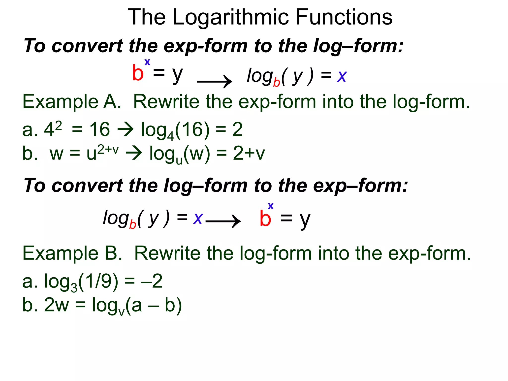 The Logarithmic Functions
Example B. Rewrite the log-form into the exp-form.
a. log3(1/9) = –2
b. 2w = logv(a – b)
Example A. Rewrite the exp-form into the log-form.
a. 42 = 16  log4(16) = 2
b. w = u2+v  logu(w) = 2+v
To convert the exp-form to the log–form:
b = y
x
logb( y ) = x→
To convert the log–form to the exp–form:
b = y
x
logb( y ) = x→
 