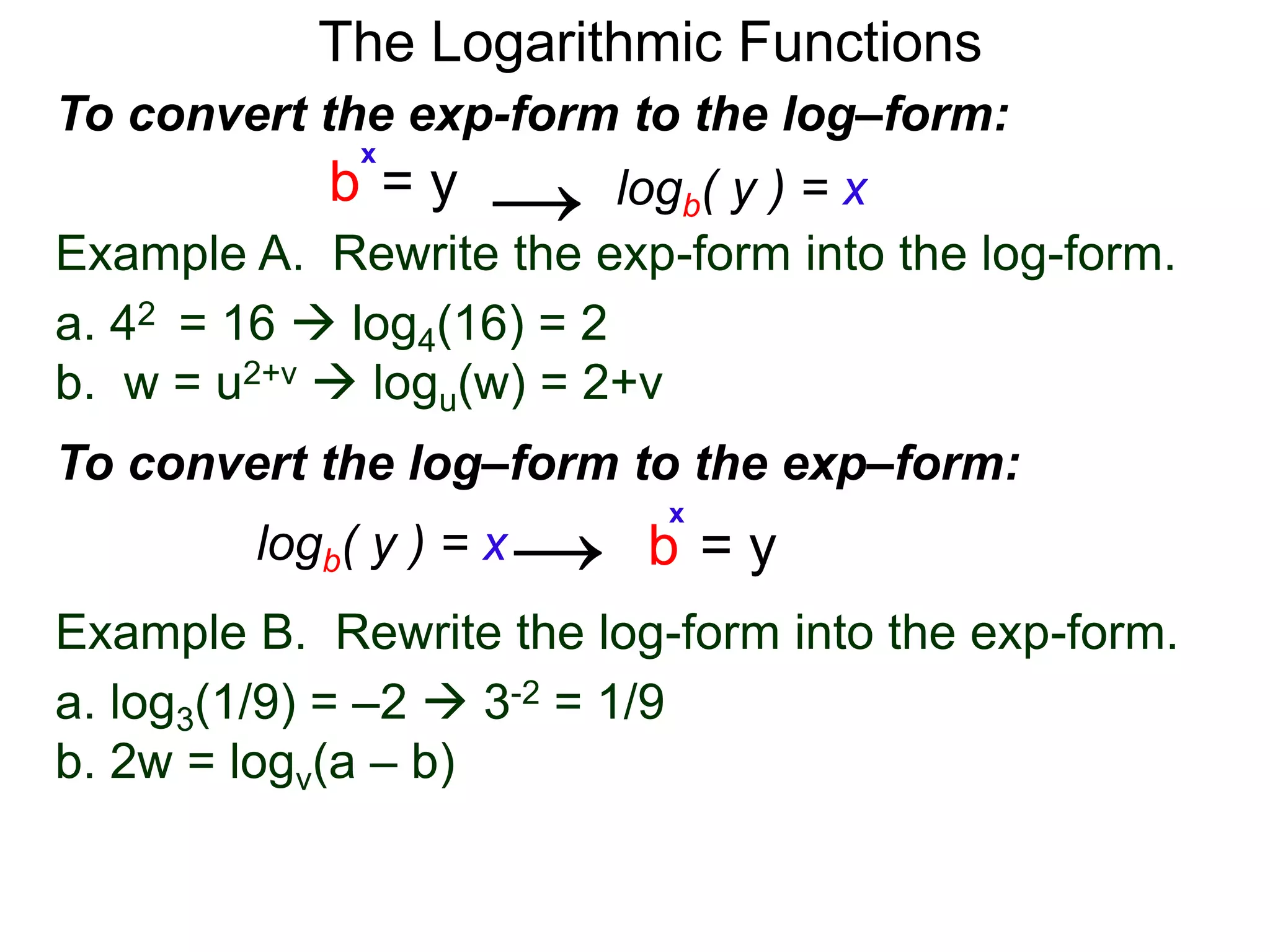 The Logarithmic Functions
Example B. Rewrite the log-form into the exp-form.
a. log3(1/9) = –2  3-2 = 1/9
b. 2w = logv(a – b)
Example A. Rewrite the exp-form into the log-form.
a. 42 = 16  log4(16) = 2
b. w = u2+v  logu(w) = 2+v
To convert the exp-form to the log–form:
b = y
x
logb( y ) = x→
To convert the log–form to the exp–form:
b = y
x
logb( y ) = x→
 