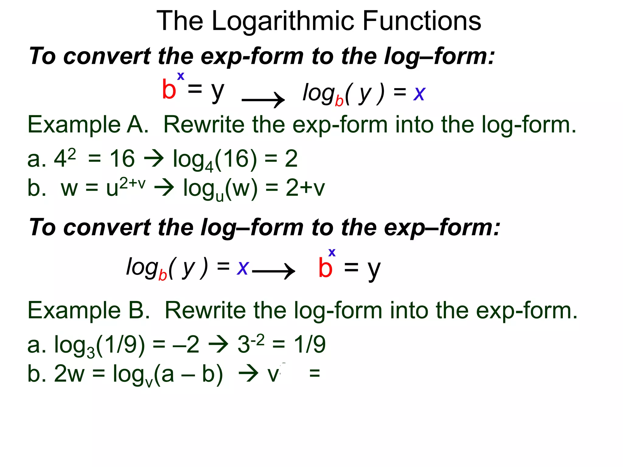 The Logarithmic Functions
Example B. Rewrite the log-form into the exp-form.
a. log3(1/9) = –2  3-2 = 1/9
b. 2w = logv(a – b)  v2w = a – b
Example A. Rewrite the exp-form into the log-form.
a. 42 = 16  log4(16) = 2
b. w = u2+v  logu(w) = 2+v
To convert the exp-form to the log–form:
b = y
x
logb( y ) = x→
To convert the log–form to the exp–form:
b = y
x
logb( y ) = x→
 