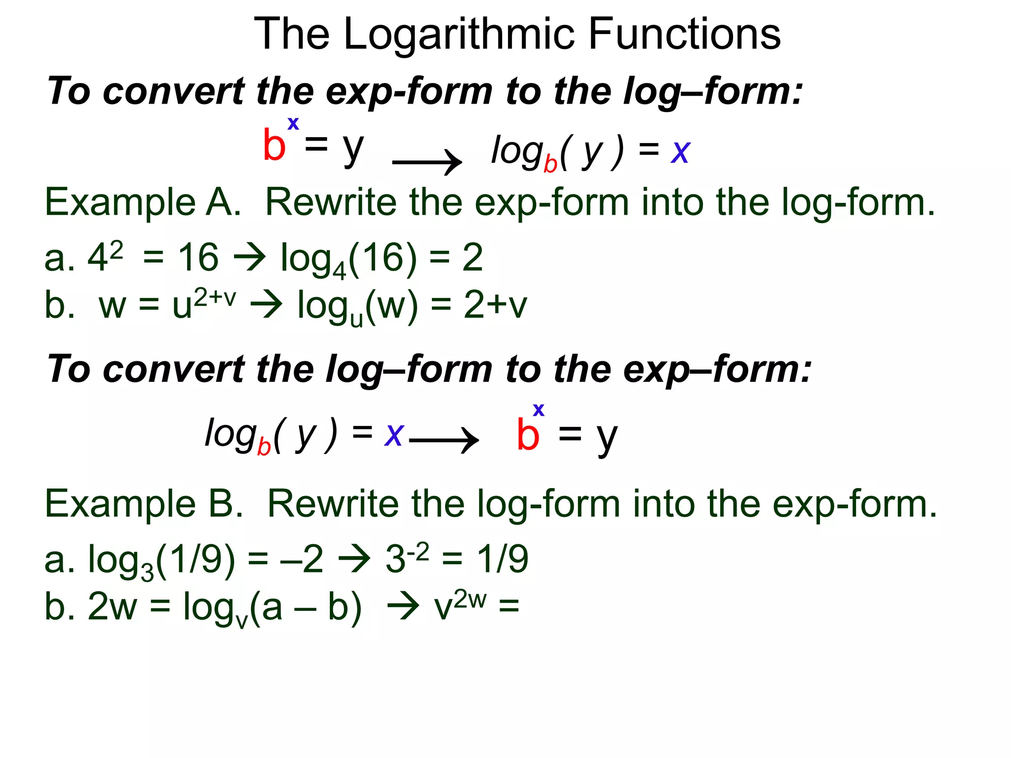 The Logarithmic Functions
Example B. Rewrite the log-form into the exp-form.
a. log3(1/9) = –2  3-2 = 1/9
b. 2w = logv(a – b)  v2w = a – b
Example A. Rewrite the exp-form into the log-form.
a. 42 = 16  log4(16) = 2
b. w = u2+v  logu(w) = 2+v
To convert the exp-form to the log–form:
b = y
x
logb( y ) = x→
To convert the log–form to the exp–form:
b = y
x
logb( y ) = x→
 