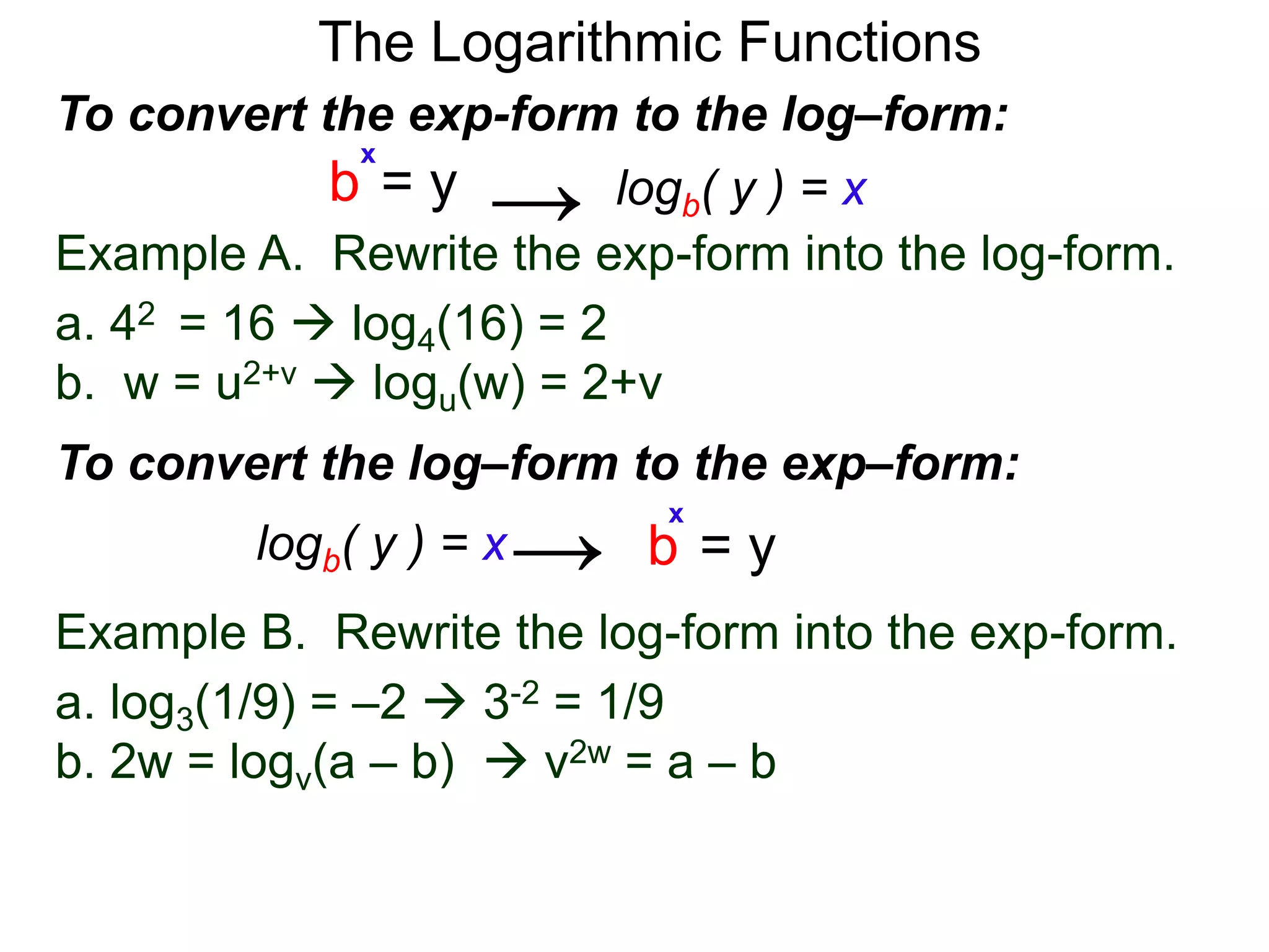 The Logarithmic Functions
Example B. Rewrite the log-form into the exp-form.
a. log3(1/9) = –2  3-2 = 1/9
b. 2w = logv(a – b)  v2w = a – b
Example A. Rewrite the exp-form into the log-form.
a. 42 = 16  log4(16) = 2
b. w = u2+v  logu(w) = 2+v
To convert the exp-form to the log–form:
b = y
x
logb( y ) = x→
To convert the log–form to the exp–form:
b = y
x
logb( y ) = x→
 