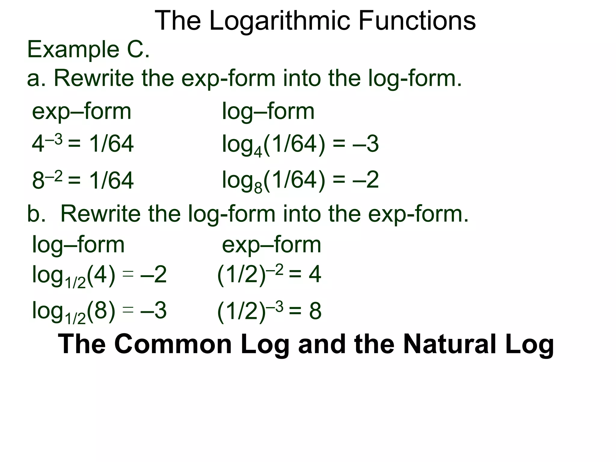 The Logarithmic Functions
The Common Log and the Natural Log
Example C.
a. Rewrite the exp-form into the log-form.
4–3 = 1/64
8–2 = 1/64
log4(1/64) = –3
log8(1/64) = –2
exp–form log–form
b. Rewrite the log-form into the exp-form.
(1/2)–2 = 4log1/2(4) = –2
log1/2(8) = –3
exp–formlog–form
(1/2)–3 = 8
 