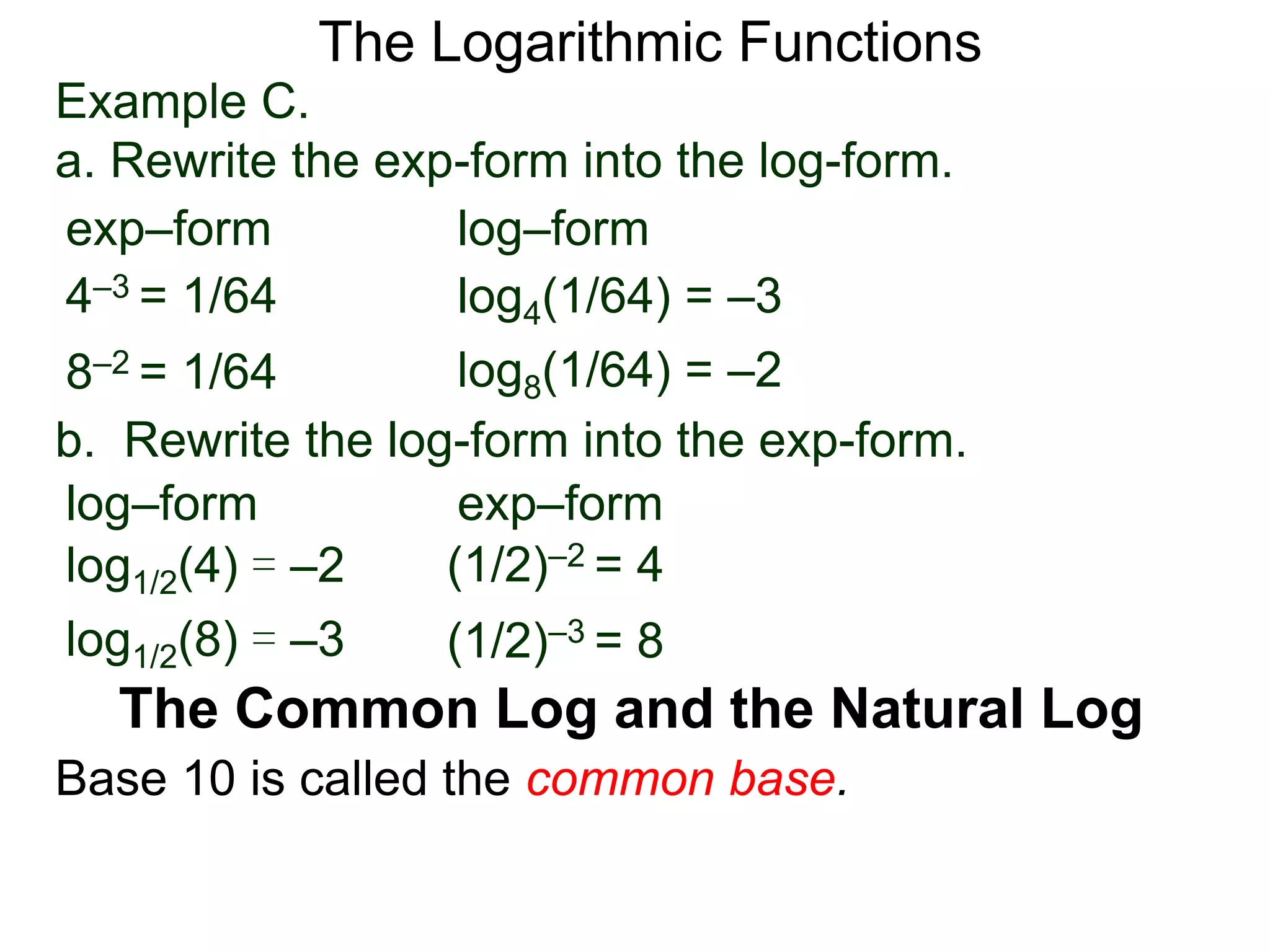 The Logarithmic Functions
Base 10 is called the common base.
The Common Log and the Natural Log
Example C.
a. Rewrite the exp-form into the log-form.
4–3 = 1/64
8–2 = 1/64
log4(1/64) = –3
log8(1/64) = –2
exp–form log–form
b. Rewrite the log-form into the exp-form.
(1/2)–2 = 4log1/2(4) = –2
log1/2(8) = –3
exp–formlog–form
(1/2)–3 = 8
 