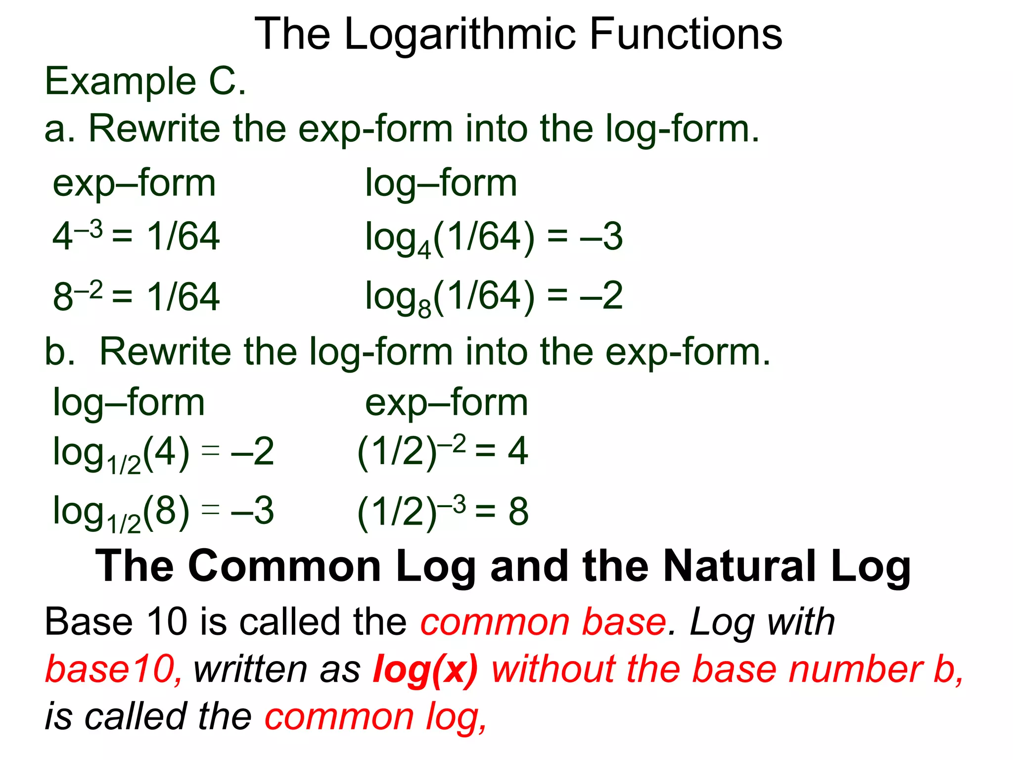The Logarithmic Functions
Base 10 is called the common base. Log with
base10, written as log(x) without the base number b,
is called the common log,
The Common Log and the Natural Log
Example C.
a. Rewrite the exp-form into the log-form.
4–3 = 1/64
8–2 = 1/64
log4(1/64) = –3
log8(1/64) = –2
exp–form log–form
b. Rewrite the log-form into the exp-form.
(1/2)–2 = 4log1/2(4) = –2
log1/2(8) = –3
exp–formlog–form
(1/2)–3 = 8
 