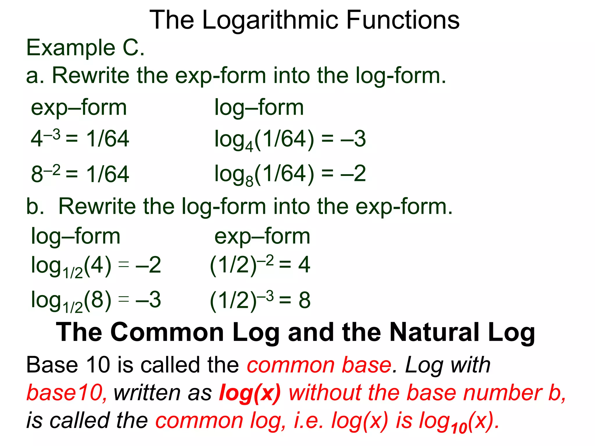 The Logarithmic Functions
Base 10 is called the common base. Log with
base10, written as log(x) without the base number b,
is called the common log, i.e. log(x) is log10(x).
The Common Log and the Natural Log
Example C.
a. Rewrite the exp-form into the log-form.
4–3 = 1/64
8–2 = 1/64
log4(1/64) = –3
log8(1/64) = –2
exp–form log–form
b. Rewrite the log-form into the exp-form.
(1/2)–2 = 4log1/2(4) = –2
log1/2(8) = –3
exp–formlog–form
(1/2)–3 = 8
 