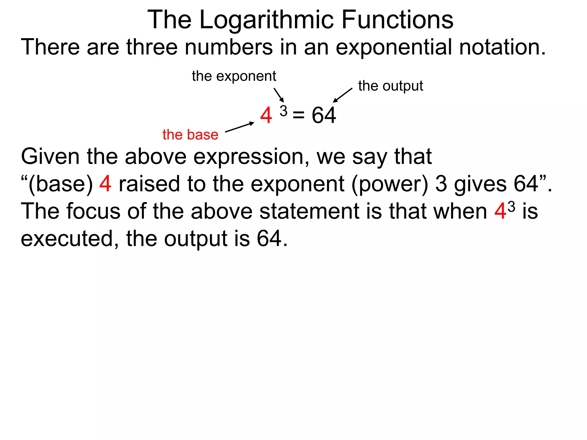 There are three numbers in an exponential notation.
The Logarithmic Functions
the exponent
the base
the output
4 3 = 64
Given the above expression, we say that
“(base) 4 raised to the exponent (power) 3 gives 64”.
The focus of the above statement is that when 43 is
executed, the output is 64.
 