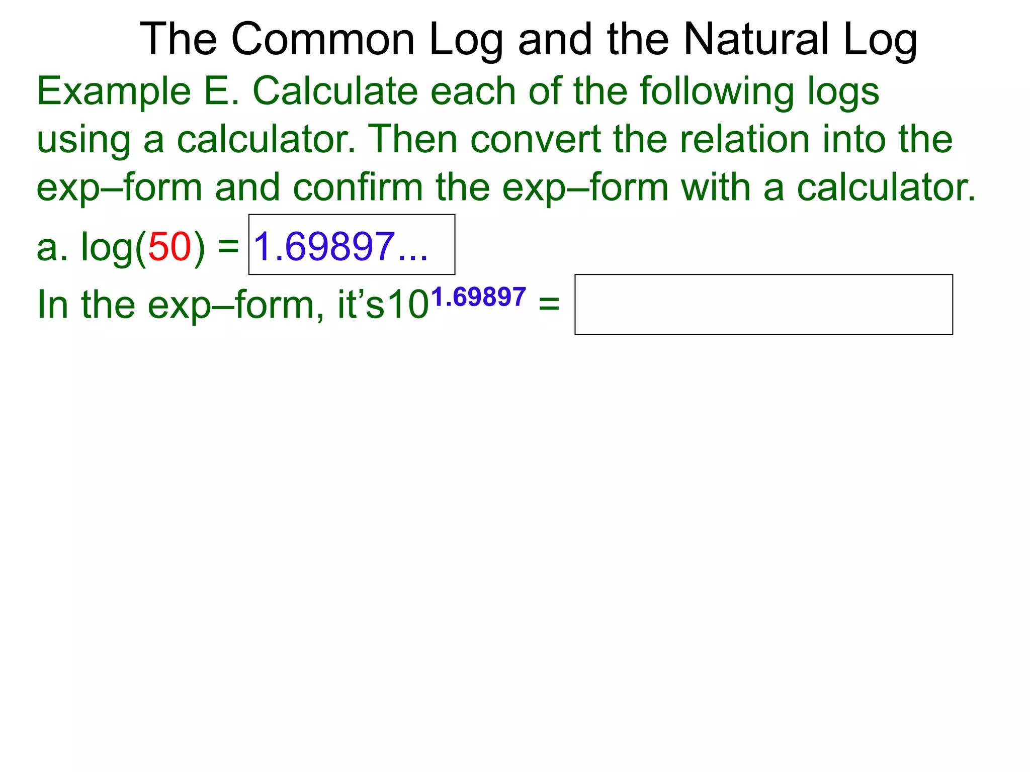The Common Log and the Natural Log
Example E. Calculate each of the following logs
using a calculator. Then convert the relation into the
exp–form and confirm the exp–form with a calculator.
a. log(50) = 1.69897...
In the exp–form, it’s101.69897 =
 