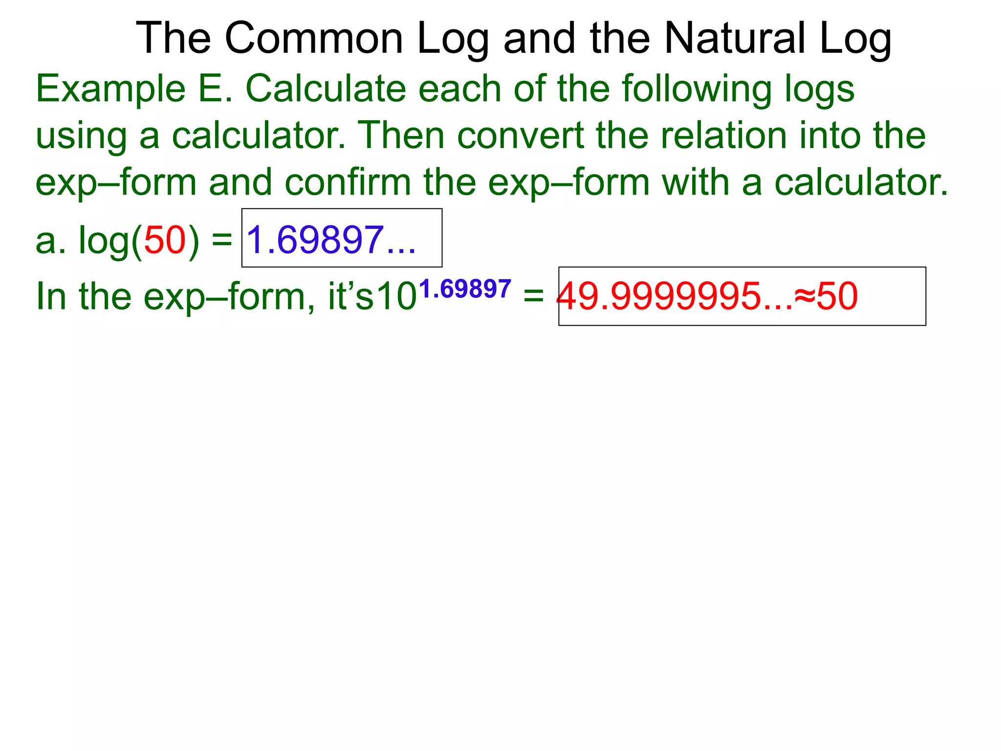 The Common Log and the Natural Log
Example E. Calculate each of the following logs
using a calculator. Then convert the relation into the
exp–form and confirm the exp–form with a calculator.
a. log(50) = 1.69897...
In the exp–form, it’s101.69897 = 49.9999995...≈50
 