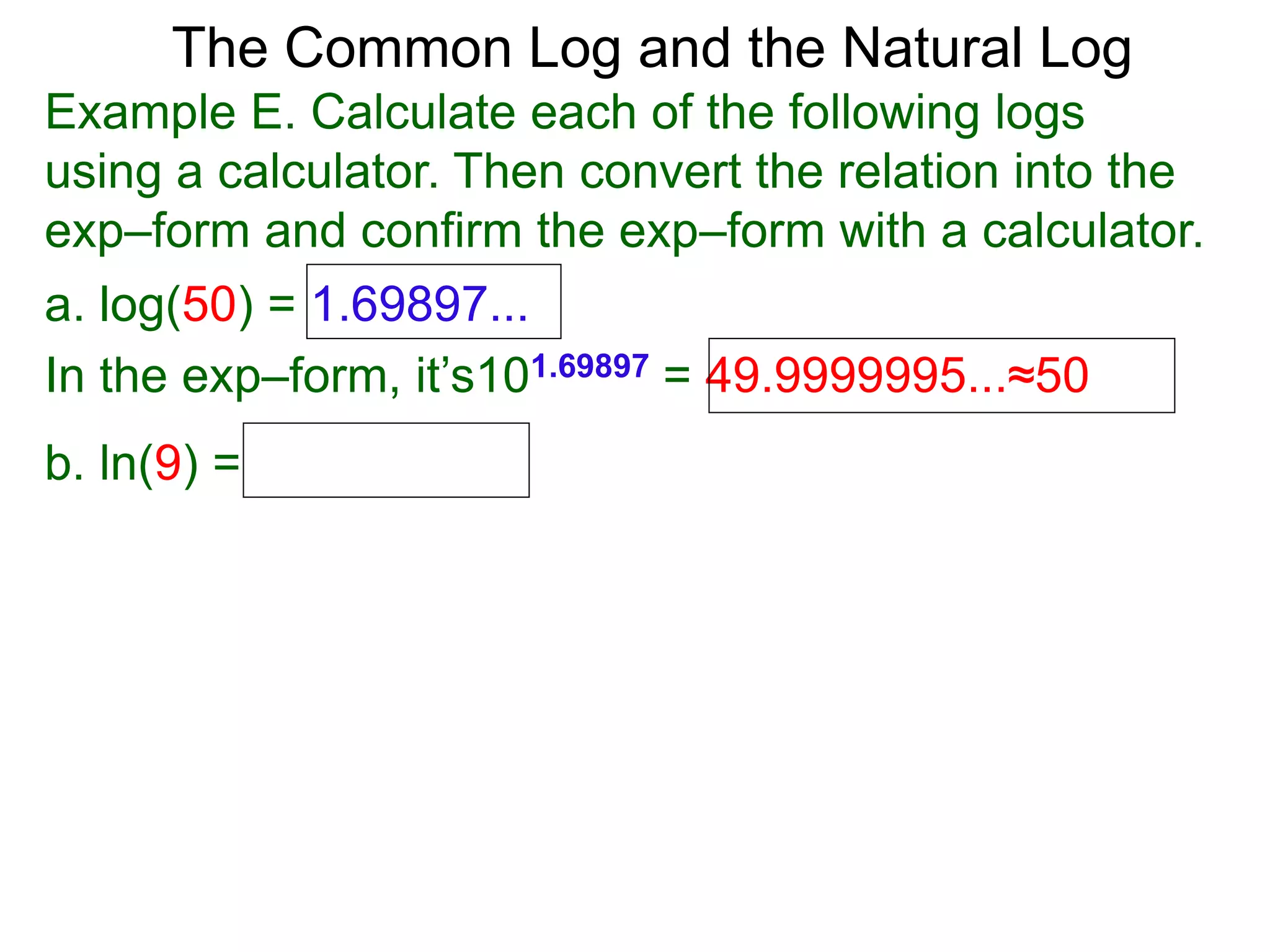 The Common Log and the Natural Log
Example E. Calculate each of the following logs
using a calculator. Then convert the relation into the
exp–form and confirm the exp–form with a calculator.
a. log(50) = 1.69897...
In the exp–form, it’s101.69897 = 49.9999995...≈50
b. ln(9) =
 