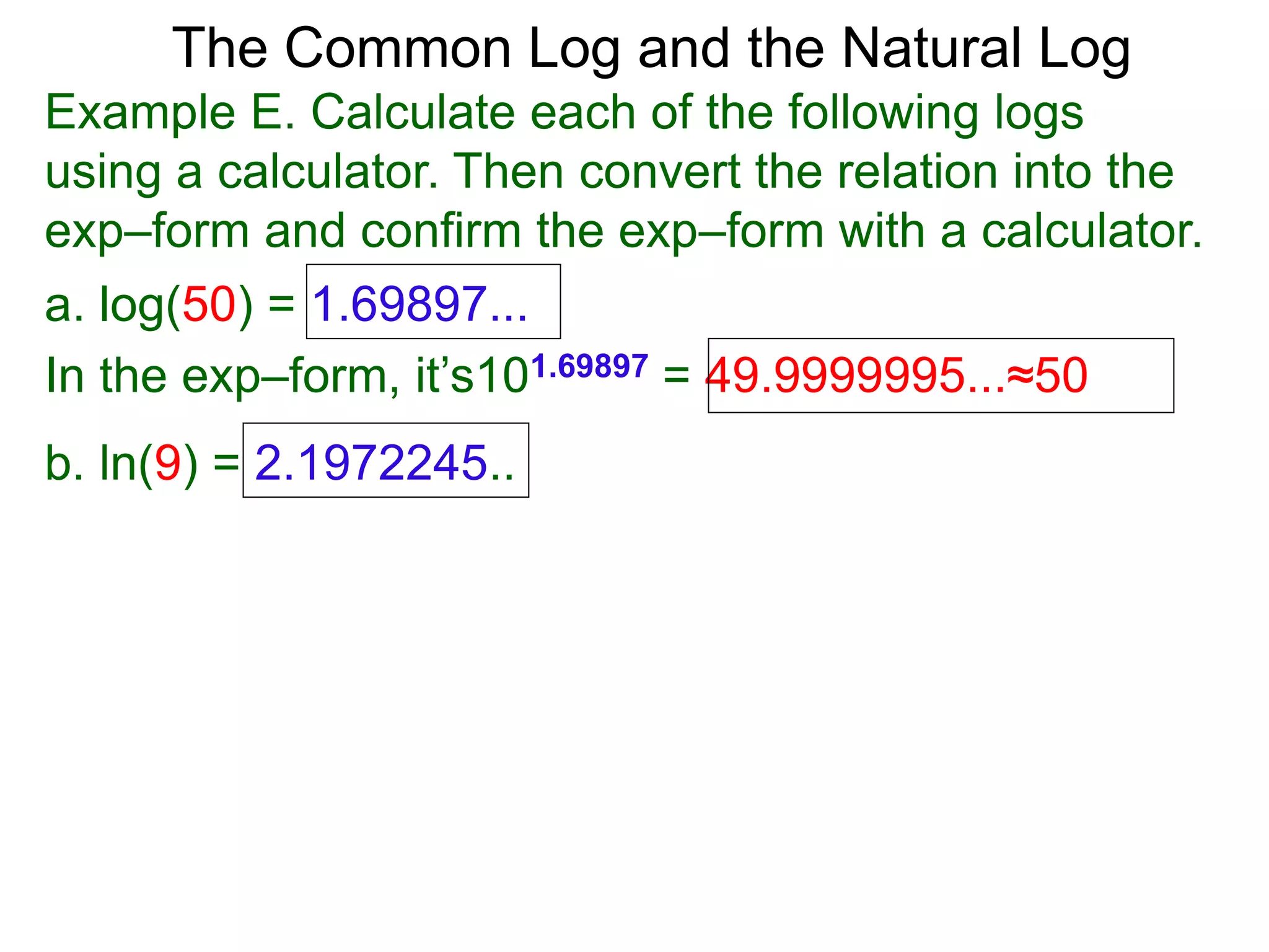 The Common Log and the Natural Log
Example E. Calculate each of the following logs
using a calculator. Then convert the relation into the
exp–form and confirm the exp–form with a calculator.
a. log(50) = 1.69897...
In the exp–form, it’s101.69897 = 49.9999995...≈50
b. ln(9) = 2.1972245..
 