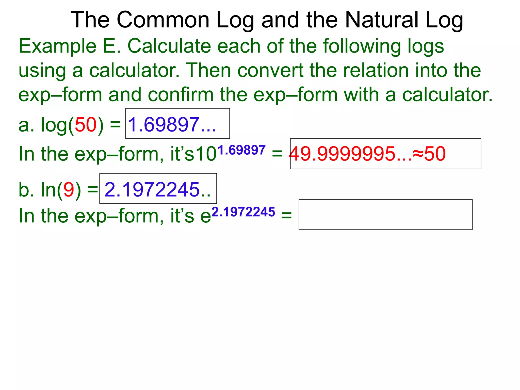 The Common Log and the Natural Log
Example E. Calculate each of the following logs
using a calculator. Then convert the relation into the
exp–form and confirm the exp–form with a calculator.
a. log(50) = 1.69897...
In the exp–form, it’s101.69897 = 49.9999995...≈50
b. ln(9) = 2.1972245..
In the exp–form, it’s e2.1972245 =
 