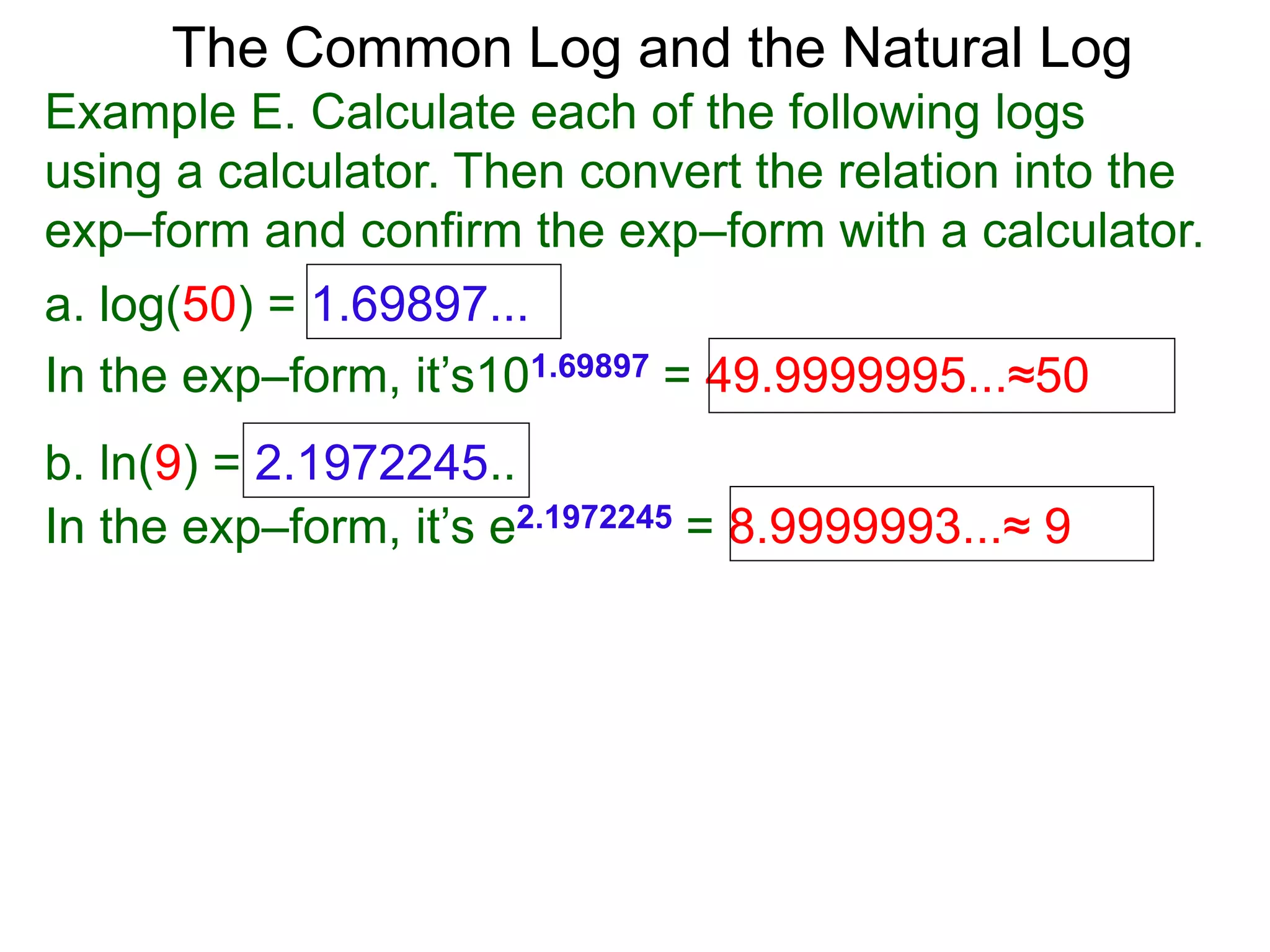 The Common Log and the Natural Log
Example E. Calculate each of the following logs
using a calculator. Then convert the relation into the
exp–form and confirm the exp–form with a calculator.
a. log(50) = 1.69897...
In the exp–form, it’s101.69897 = 49.9999995...≈50
b. ln(9) = 2.1972245..
In the exp–form, it’s e2.1972245 = 8.9999993...≈ 9
 
