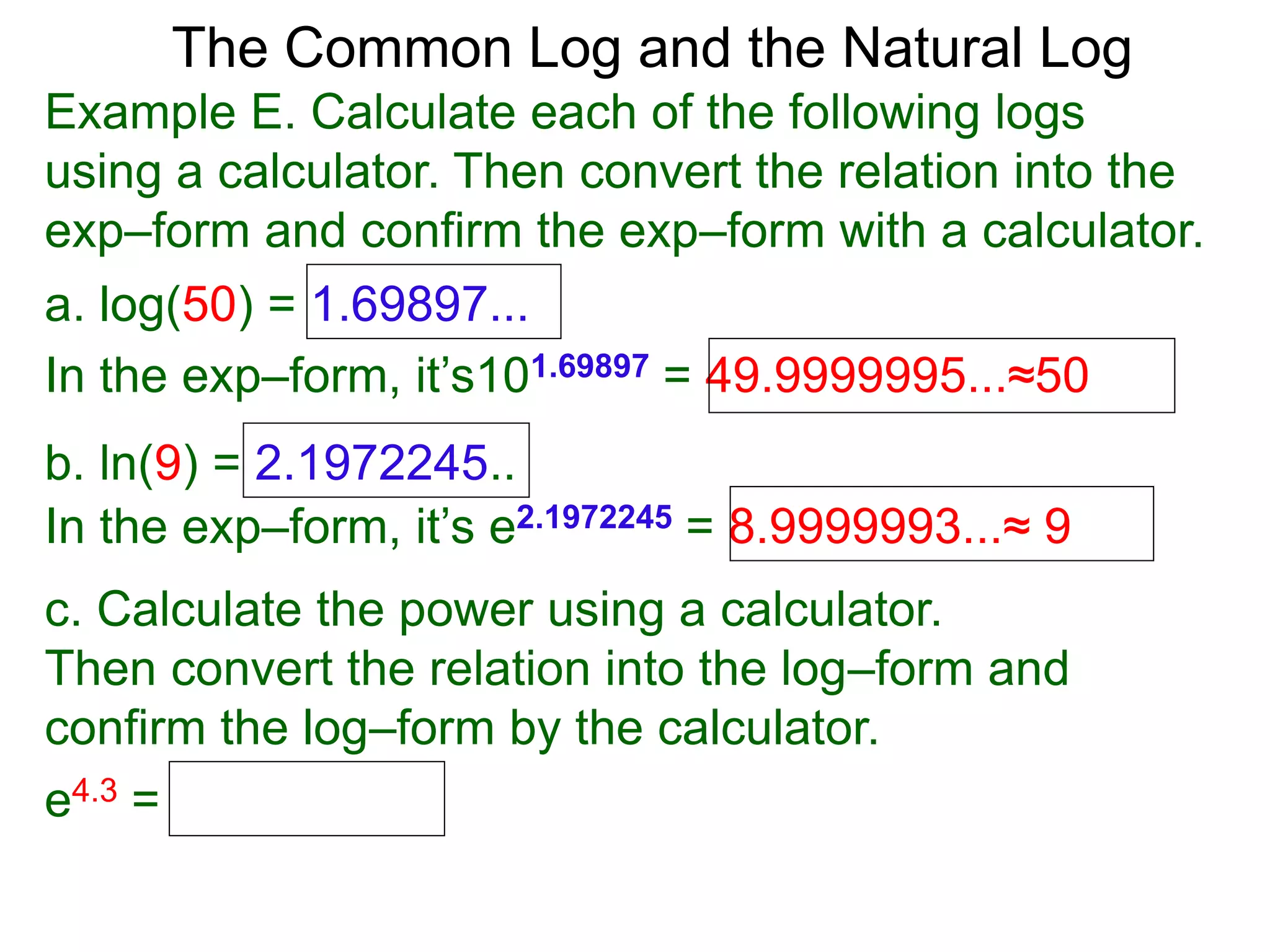 The Common Log and the Natural Log
Example E. Calculate each of the following logs
using a calculator. Then convert the relation into the
exp–form and confirm the exp–form with a calculator.
a. log(50) = 1.69897...
In the exp–form, it’s101.69897 = 49.9999995...≈50
b. ln(9) = 2.1972245..
c. Calculate the power using a calculator.
Then convert the relation into the log–form and
confirm the log–form by the calculator.
e4.3 =
In the exp–form, it’s e2.1972245 = 8.9999993...≈ 9
 