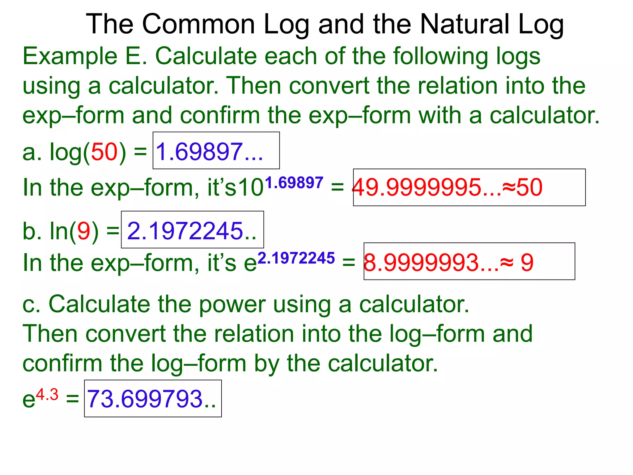 The Common Log and the Natural Log
Example E. Calculate each of the following logs
using a calculator. Then convert the relation into the
exp–form and confirm the exp–form with a calculator.
a. log(50) = 1.69897...
In the exp–form, it’s101.69897 = 49.9999995...≈50
b. ln(9) = 2.1972245..
c. Calculate the power using a calculator.
Then convert the relation into the log–form and
confirm the log–form by the calculator.
e4.3 = 73.699793..
In the exp–form, it’s e2.1972245 = 8.9999993...≈ 9
 