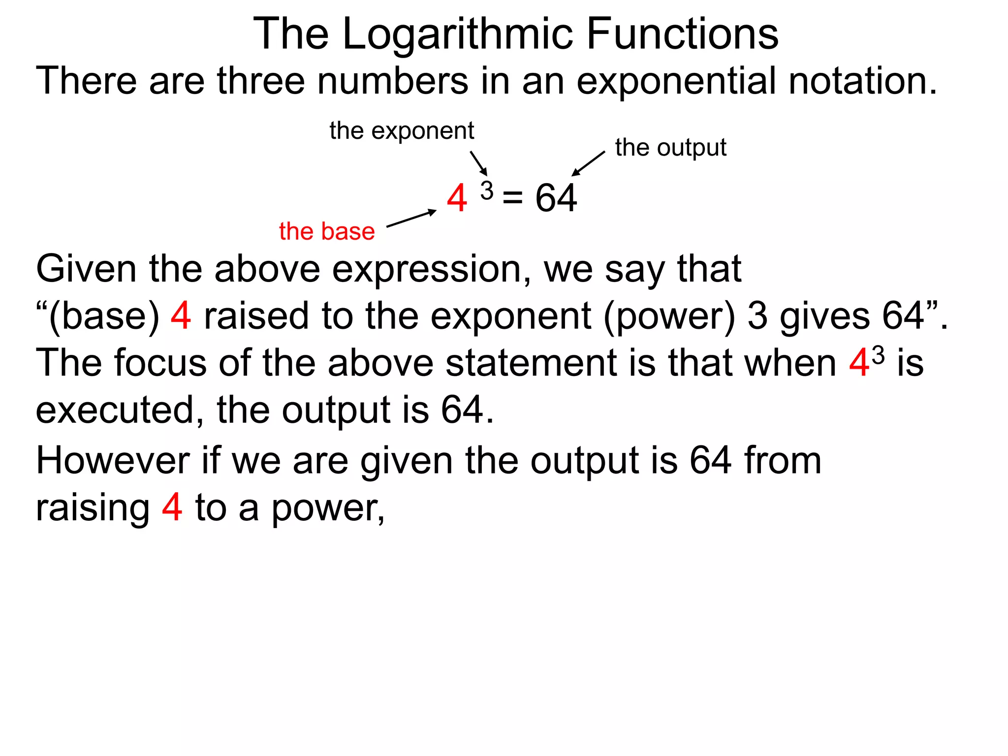 There are three numbers in an exponential notation.
The Logarithmic Functions
the exponent
the base
the output
4 3 = 64
However if we are given the output is 64 from
raising 4 to a power,
Given the above expression, we say that
“(base) 4 raised to the exponent (power) 3 gives 64”.
The focus of the above statement is that when 43 is
executed, the output is 64.
 