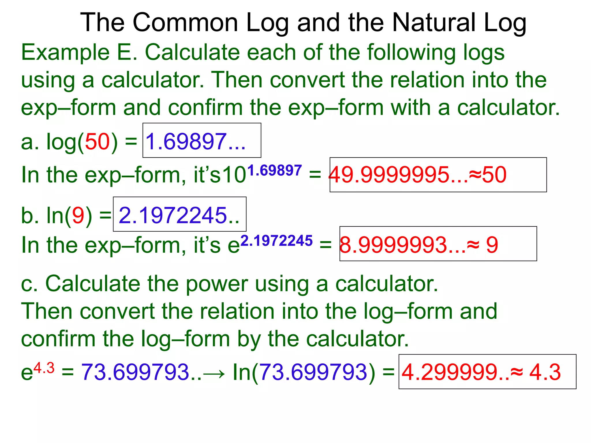 The Common Log and the Natural Log
Example E. Calculate each of the following logs
using a calculator. Then convert the relation into the
exp–form and confirm the exp–form with a calculator.
a. log(50) = 1.69897...
In the exp–form, it’s101.69897 = 49.9999995...≈50
b. ln(9) = 2.1972245..
c. Calculate the power using a calculator.
Then convert the relation into the log–form and
confirm the log–form by the calculator.
e4.3 = 73.699793..→ In(73.699793) = 4.299999..≈ 4.3
In the exp–form, it’s e2.1972245 = 8.9999993...≈ 9
 