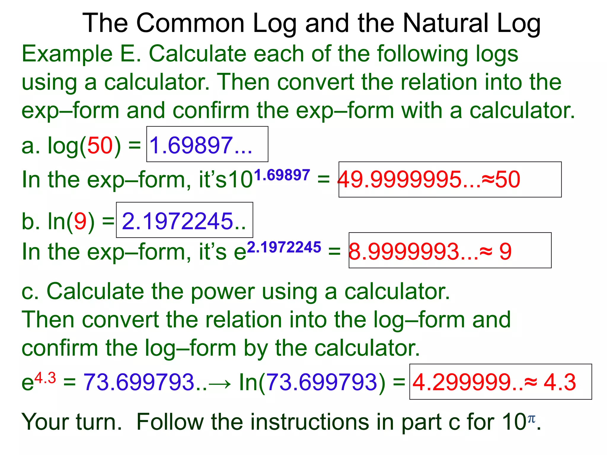 The Common Log and the Natural Log
Example E. Calculate each of the following logs
using a calculator. Then convert the relation into the
exp–form and confirm the exp–form with a calculator.
a. log(50) = 1.69897...
In the exp–form, it’s101.69897 = 49.9999995...≈50
b. ln(9) = 2.1972245..
c. Calculate the power using a calculator.
Then convert the relation into the log–form and
confirm the log–form by the calculator.
e4.3 = 73.699793..→ In(73.699793) = 4.299999..≈ 4.3
Your turn. Follow the instructions in part c for 10π.
In the exp–form, it’s e2.1972245 = 8.9999993...≈ 9
 