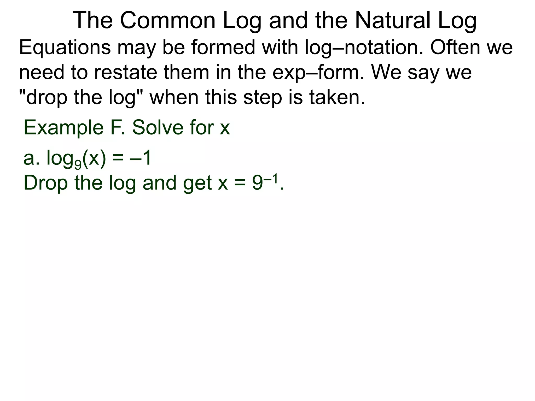 Example F. Solve for x
a. log9(x) = –1
Drop the log and get x = 9–1.
Equations may be formed with log–notation. Often we
need to restate them in the exp–form. We say we
"drop the log" when this step is taken.
The Common Log and the Natural Log
 