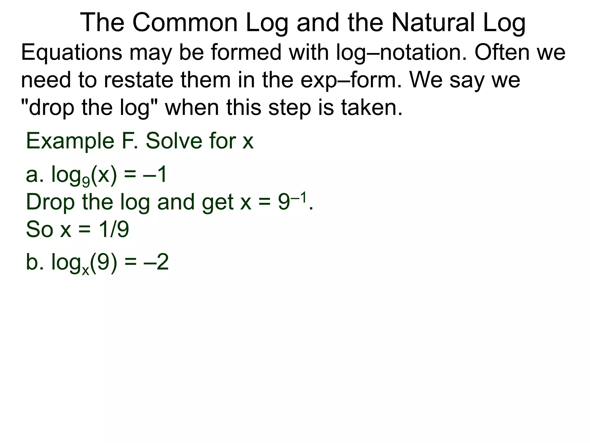 Example F. Solve for x
a. log9(x) = –1
Drop the log and get x = 9–1.
So x = 1/9
b. logx(9) = –2
Equations may be formed with log–notation. Often we
need to restate them in the exp–form. We say we
"drop the log" when this step is taken.
The Common Log and the Natural Log
 