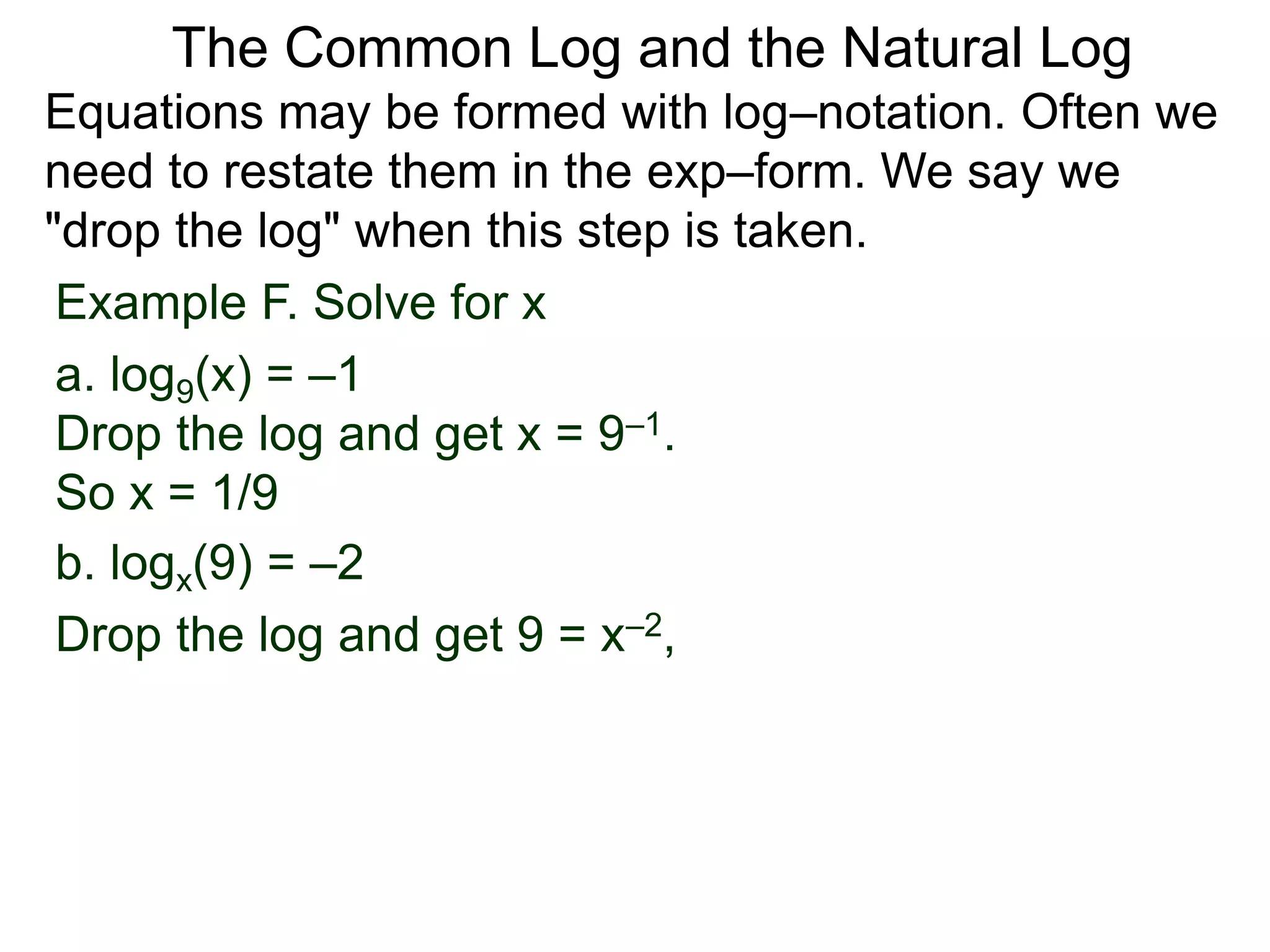 Example F. Solve for x
a. log9(x) = –1
Drop the log and get x = 9–1.
So x = 1/9
b. logx(9) = –2
Drop the log and get 9 = x–2,
Equations may be formed with log–notation. Often we
need to restate them in the exp–form. We say we
"drop the log" when this step is taken.
The Common Log and the Natural Log
 