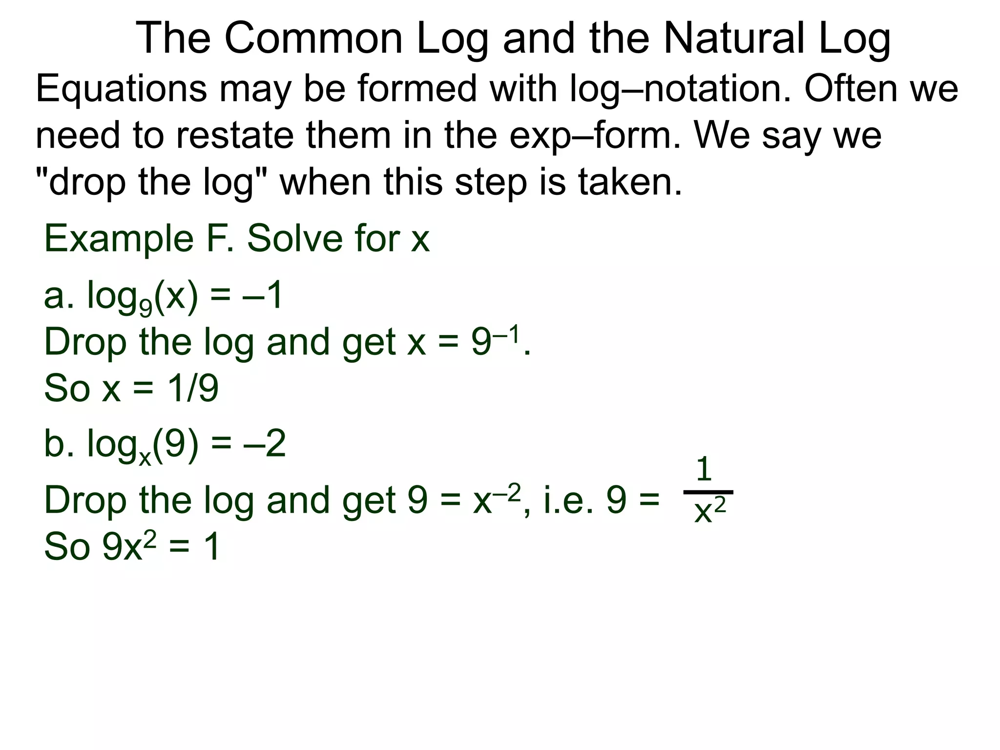 Example F. Solve for x
a. log9(x) = –1
Drop the log and get x = 9–1.
So x = 1/9
b. logx(9) = –2
Drop the log and get 9 = x–2, i.e. 9 =
So 9x2 = 1
1
x2
Equations may be formed with log–notation. Often we
need to restate them in the exp–form. We say we
"drop the log" when this step is taken.
The Common Log and the Natural Log
 