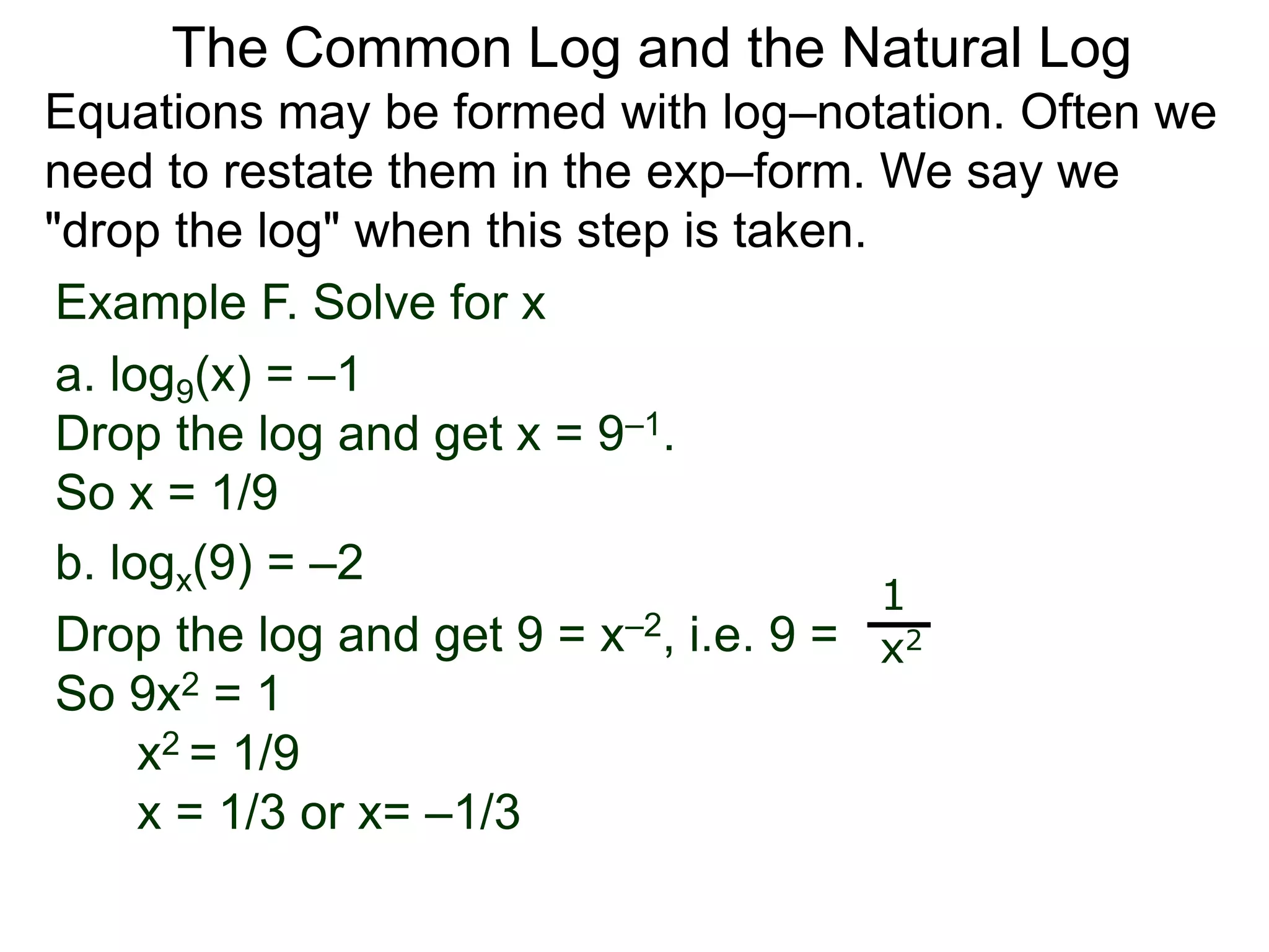 Example F. Solve for x
a. log9(x) = –1
Drop the log and get x = 9–1.
So x = 1/9
b. logx(9) = –2
Drop the log and get 9 = x–2, i.e. 9 =
So 9x2 = 1
x2 = 1/9
x = 1/3 or x= –1/3
1
x2
Equations may be formed with log–notation. Often we
need to restate them in the exp–form. We say we
"drop the log" when this step is taken.
The Common Log and the Natural Log
 