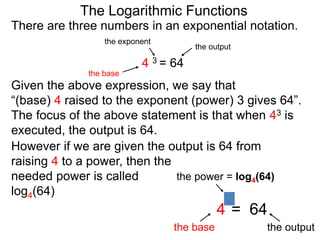 There are three numbers in an exponential notation.
The Logarithmic Functions
the exponent
the base
the output
4 3 = 64
However if we are given the output is 64 from
raising 4 to a power, then the
needed power is called
log4(64)
the power = log4(64)
the base the output
4 = 64
3
Given the above expression, we say that
“(base) 4 raised to the exponent (power) 3 gives 64”.
The focus of the above statement is that when 43 is
executed, the output is 64.
 
