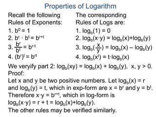 1. logb(1) = 0
2. logb(x·y) = logb(x)+logb(y)
3. logb( ) = logb(x) – logb(y)
4. logb(xt) = t·logb(x)
x
y
1. b0 = 1
2. br · bt = br+t
3. = br-t
4. (br)t = brt
bt
br
Properties of Logarithm
Recall the following
Rules of Exponents:
The corresponding
Rules of Logs are:
We veryify part 2: logb(xy) = logb(x) + logb(y), x, y > 0.
Proof:
Let x and y be two positive numbers. Let logb(x) = r
and logb(y) = t, which in exp-form are x = br and y = bt.
Therefore x·y = br+t, which in log-form is
logb(x·y) = r + t = logb(x)+logb(y).
The other rules may be verified similarly.
 