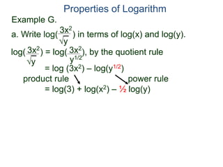 3x2
y
log( ) = log( ), by the quotient rule
= log (3x2) – log(y1/2)
product rule power rule
= log(3) + log(x2) – ½ log(y)
3x2
y
3x2
y1/2
Properties of Logarithm
a. Write log( ) in terms of log(x) and log(y).
Example G.
 