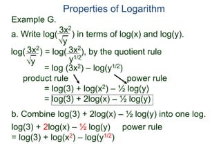 3x2
y
log( ) = log( ), by the quotient rule
= log (3x2) – log(y1/2)
product rule power rule
= log(3) + log(x2) – ½ log(y)
= log(3) + 2log(x) – ½ log(y)
3x2
y
3x2
y1/2
Properties of Logarithm
a. Write log( ) in terms of log(x) and log(y).
log(3) + 2log(x) – ½ log(y) power rule
= log(3) + log(x2) – log(y1/2)
b. Combine log(3) + 2log(x) – ½ log(y) into one log.
Example G.
 