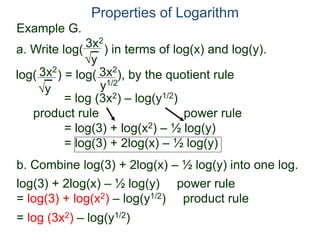 3x2
y
log( ) = log( ), by the quotient rule
= log (3x2) – log(y1/2)
product rule power rule
= log(3) + log(x2) – ½ log(y)
= log(3) + 2log(x) – ½ log(y)
3x2
y
3x2
y1/2
Properties of Logarithm
a. Write log( ) in terms of log(x) and log(y).
log(3) + 2log(x) – ½ log(y) power rule
= log(3) + log(x2) – log(y1/2) product rule
= log (3x2) – log(y1/2)
b. Combine log(3) + 2log(x) – ½ log(y) into one log.
Example G.
 