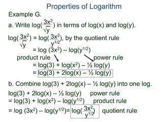 3x2
y
log( ) = log( ), by the quotient rule
= log (3x2) – log(y1/2)
product rule power rule
= log(3) + log(x2) – ½ log(y)
= log(3) + 2log(x) – ½ log(y)
3x2
y
3x2
y1/2
Properties of Logarithm
a. Write log( ) in terms of log(x) and log(y).
log(3) + 2log(x) – ½ log(y) power rule
= log(3) + log(x2) – log(y1/2) product rule
= log (3x2) – log(y1/2)= log( )3x2
y1/2
b. Combine log(3) + 2log(x) – ½ log(y) into one log.
Example G.
quotient rule
 