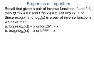 Recall that given a pair of inverse functions, f and f -1,
then f(f -1(x)) = x and f -1(f(x)) = x. Let expb(x) ≡ bx.
Since expb(x) and logb(x) is a pair of inverse functions,
we have that:
a. logb(expb(x)) = x or logb(bx) = x
b. expb(logb(x)) = x or blog (x) = x
Properties of Logarithm
b
 