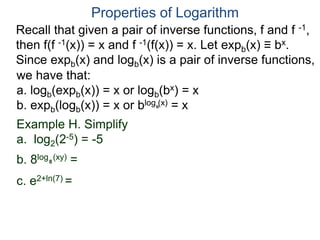 Recall that given a pair of inverse functions, f and f -1,
then f(f -1(x)) = x and f -1(f(x)) = x. Let expb(x) ≡ bx.
Since expb(x) and logb(x) is a pair of inverse functions,
we have that:
a. logb(expb(x)) = x or logb(bx) = x
b. expb(logb(x)) = x or blog (x) = x
Properties of Logarithm
b
Example H. Simplify
a. log2(2-5) = -5
b. 8log (xy) =
c. e2+ln(7) =
8
 