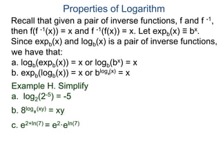 Recall that given a pair of inverse functions, f and f -1,
then f(f -1(x)) = x and f -1(f(x)) = x. Let expb(x) ≡ bx.
Since expb(x) and logb(x) is a pair of inverse functions,
we have that:
a. logb(expb(x)) = x or logb(bx) = x
b. expb(logb(x)) = x or blog (x) = x
Properties of Logarithm
b
Example H. Simplify
a. log2(2-5) = -5
b. 8log (xy) = xy
c. e2+ln(7) = e2·eln(7)
8
 
