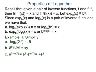 Recall that given a pair of inverse functions, f and f -1,
then f(f -1(x)) = x and f -1(f(x)) = x. Let expb(x) ≡ bx.
Since expb(x) and logb(x) is a pair of inverse functions,
we have that:
a. logb(expb(x)) = x or logb(bx) = x
b. expb(logb(x)) = x or blog (x) = x
Properties of Logarithm
b
Example H. Simplify
a. log2(2-5) = -5
b. 8log (xy) = xy
c. e2+ln(7) = e2·eln(7) = 7e2
8
 
