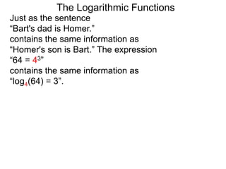 The Logarithmic Functions
Just as the sentence
“Bart's dad is Homer.”
contains the same information as
“Homer's son is Bart.” The expression
“64 = 43”
contains the same information as
“log4(64) = 3”.
 
