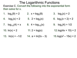 Exercise C. Convert the following into the exponential form
then solve for x.
The Logarithmic Functions
logx(9) = 2 x = log2(8)1. 2. log3(x) = 23.
5. 6.4.
7. 9.8.
logx(x) = 2 2 = log2(x) logx(x + 2) = 2
log1/2(4) = x 4 = log1/2(x) logx(4) = 1/2
11. 12.10.
13. 15.14.
ln(x) = 2 2 = log(x) log(4x + 15) = 2
In(x) = –1/2 a = In(2x – 3) log(x2 – 15x) = 2
 