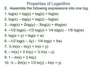 E. Assemble the following expressions into one log.
Properties of Logarithm
2. log(x) – log(y) + log(z) – log(w)
3. –log(x) + 2log(y) – 3log(z) + 4log(w)
4. –1/2 log(x) –1/3 log(y) + 1/4 log(z) – 1/5 log(w)
1. log(x) + log(y) + log(z) + log(w)
6. –1/2 log(x – 3y) – 1/4 log(z + 5w)
5. log(x + y) + log(z + w)
7. ½ ln(x) – ln(y) + ln(x + y)
8. – ln(x) + 2 ln(y) + ½ ln(x – y)
9. 1 – ln(x) + 2 ln(y)
10. ½ – 2ln(x) + 1/3 ln(y) – ln(x + y)
 