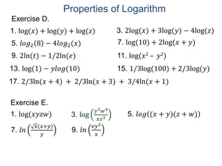 Exercise D.
5. 𝑙𝑜𝑔2 8 − 4𝑙𝑜𝑔2(𝑥)
1. log(𝑥) + log(𝑦) + log(𝑧)
7. log(10) + 2log(𝑥 + 𝑦)
9. 2ln(𝑡) − 1/2ln(𝑒) 11. log(𝑥2 – 𝑦2)
13. log(1) − 𝑦𝑙𝑜𝑔(10)
3. 2log(𝑥) + 3log(𝑦) − 4log(𝑧)
15. 1/3log(100) + 2/3log(𝑦)
17. 2/3ln(𝑥 + 4) + 2/3ln(𝑥 + 3) + 3/4ln(𝑥 + 1)
Exercise E.
3. log
𝑦2 𝑤4
𝑥𝑧3
1. log(𝑥𝑦𝑧𝑤) 5. 𝑙𝑜𝑔 (𝑥 + 𝑦)(𝑧 + 𝑤)
7. 𝑙𝑛
𝑥(𝑥+𝑦)
𝑦
9. 𝑙𝑛
𝑒𝑦2
𝑥
Properties of Logarithm
 