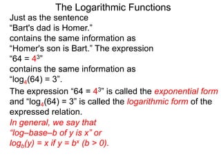 The Logarithmic Functions
Just as the sentence
“Bart's dad is Homer.”
contains the same information as
“Homer's son is Bart.” The expression
“64 = 43”
contains the same information as
“log4(64) = 3”.
The expression “64 = 43” is called the exponential form
and “log4(64) = 3” is called the logarithmic form of the
expressed relation.
In general, we say that
“log–base–b of y is x” or
logb(y) = x if y = bx (b > 0).
 