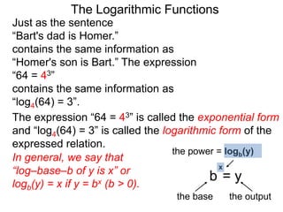 The Logarithmic Functions
Just as the sentence
“Bart's dad is Homer.”
contains the same information as
“Homer's son is Bart.” The expression
“64 = 43”
contains the same information as
“log4(64) = 3”.
The expression “64 = 43” is called the exponential form
and “log4(64) = 3” is called the logarithmic form of the
expressed relation.
In general, we say that
“log–base–b of y is x” or
logb(y) = x if y = bx (b > 0).
the power = logb(y)
the base the output
b = y
x
 
