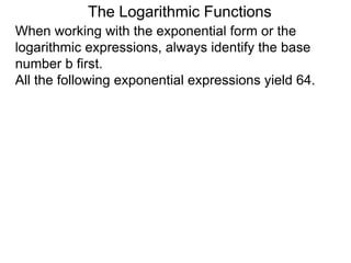 The Logarithmic Functions
When working with the exponential form or the
logarithmic expressions, always identify the base
number b first.
All the following exponential expressions yield 64.
 