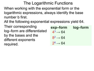 The Logarithmic Functions
When working with the exponential form or the
logarithmic expressions, always identify the base
number b first.
All the following exponential expressions yield 64.
Their corresponding
log–form are differentiated
by the bases and the
different exponents
required.
43 → 64
82 → 64
26 → 64
exp–form log–form
 