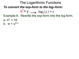 The Logarithmic Functions
Example A. Rewrite the exp-form into the log-form.
a. 42 = 16
b. w = u2+v
To convert the exp-form to the log–form:
b = y
x
logb( y ) = x→
 