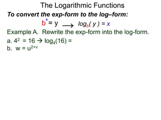 The Logarithmic Functions
Example A. Rewrite the exp-form into the log-form.
a. 42 = 16  log4(16) = 2
b. w = u2+v
To convert the exp-form to the log–form:
b = y
x
logb( y ) = x→
 