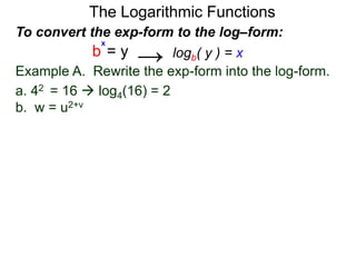 The Logarithmic Functions
Example A. Rewrite the exp-form into the log-form.
a. 42 = 16  log4(16) = 2
b. w = u2+v
To convert the exp-form to the log–form:
b = y
x
logb( y ) = x→
 