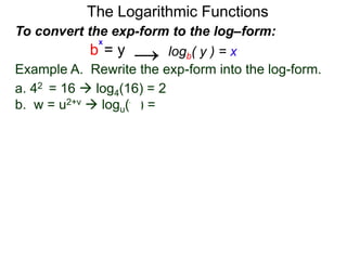 The Logarithmic Functions
Example A. Rewrite the exp-form into the log-form.
a. 42 = 16  log4(16) = 2
b. w = u2+v  logu(w) = 2+v
To convert the exp-form to the log–form:
b = y
x
logb( y ) = x→
 